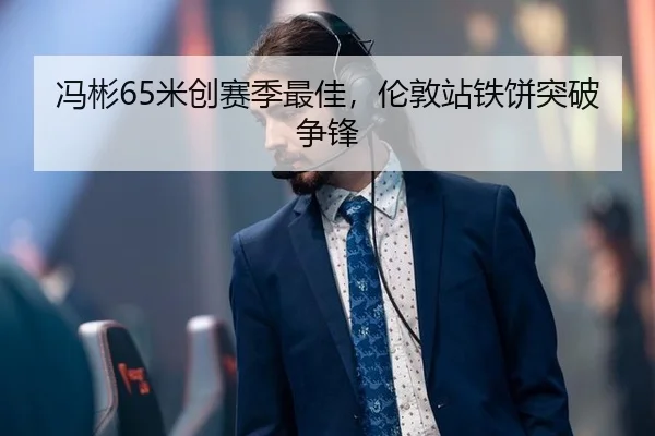 冯彬65米创赛季最佳，伦敦站铁饼突破争锋
