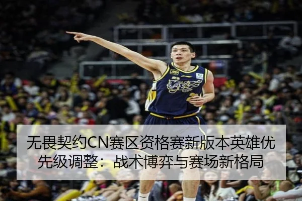 无畏契约CN赛区资格赛新版本英雄优先级调整：战术博弈与赛场新格局